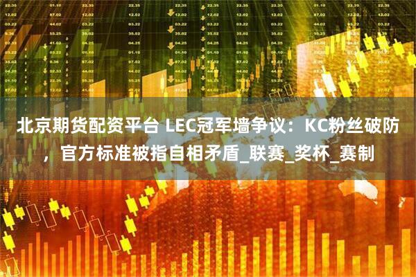 北京期货配资平台 LEC冠军墙争议：KC粉丝破防，官方标准被指自相矛盾_联赛_奖杯_赛制