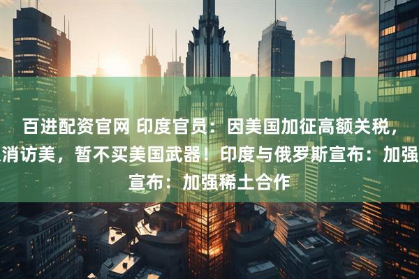 百进配资官网 印度官员：因美国加征高额关税，印防长取消访美，暂不买美国武器！印度与俄罗斯宣布：加强稀土合作
