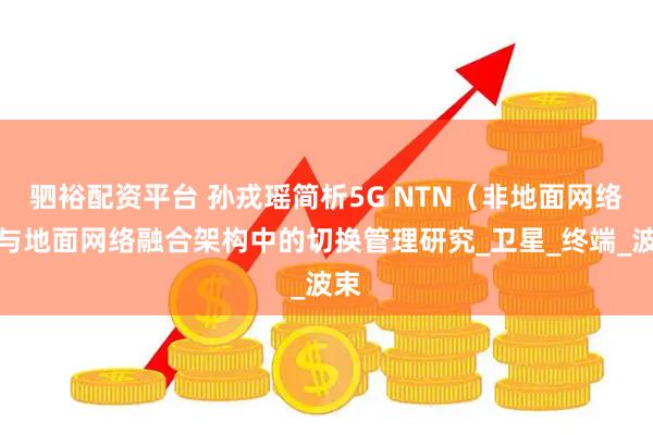 驷裕配资平台 孙戎瑶简析5G NTN（非地面网络）与地面网络融合架构中的切换管理研究_卫星_终端_波束