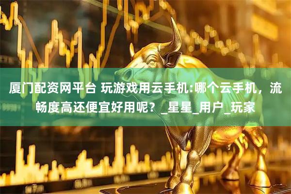 厦门配资网平台 玩游戏用云手机:哪个云手机，流畅度高还便宜好用呢？_星星_用户_玩家