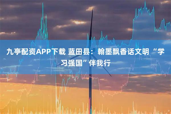 九亭配资APP下载 蓝田县：翰墨飘香话文明 “学习强国”伴我行