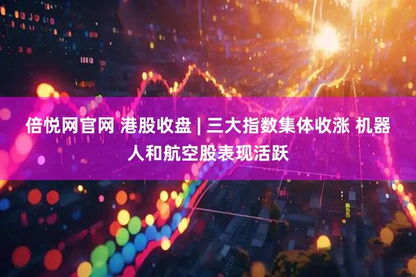 倍悦网官网 港股收盘 | 三大指数集体收涨 机器人和航空股表现活跃