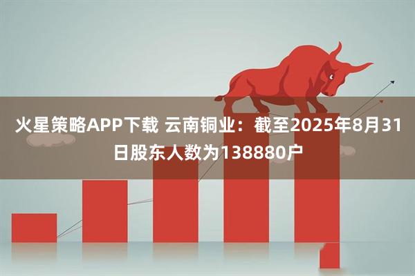 火星策略APP下载 云南铜业：截至2025年8月31日股东人数为138880户