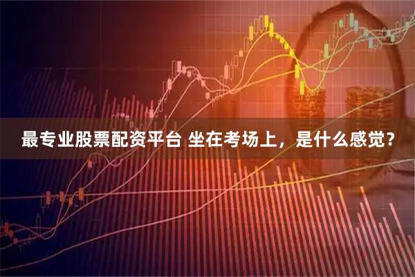 最专业股票配资平台 坐在考场上，是什么感觉？
