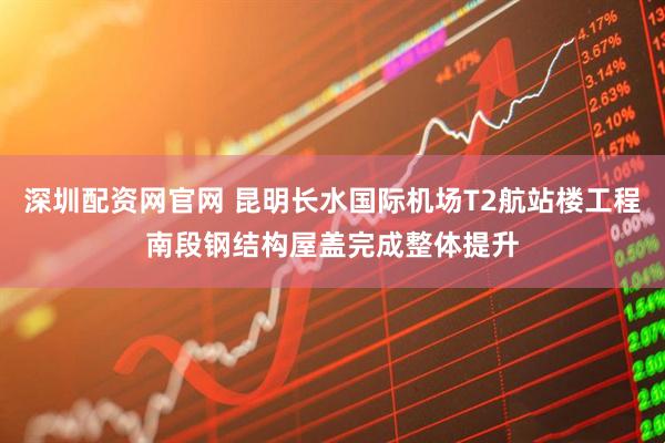 深圳配资网官网 昆明长水国际机场T2航站楼工程南段钢结构屋盖完成整体提升