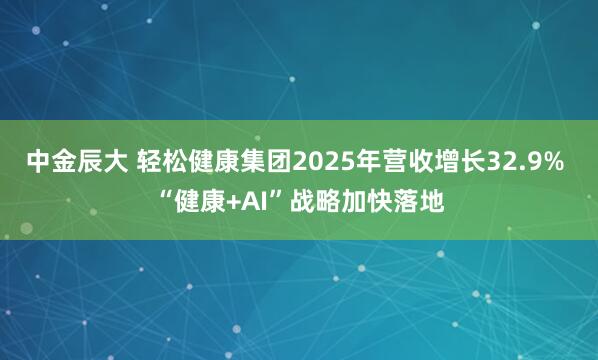 中金辰大 轻松健康集团2025年营收增长32.9% “健康+AI”战略加快落地